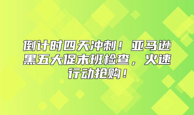 倒计时四天冲刺！亚马逊黑五大促末班检查，火速行动抢购！