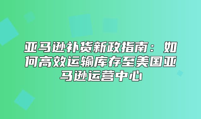 亚马逊补货新政指南：如何高效运输库存至美国亚马逊运营中心