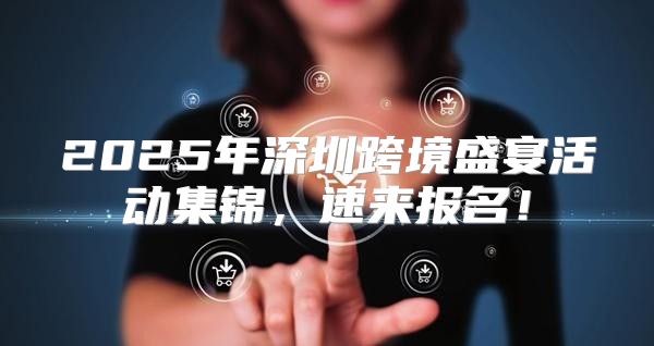 2025年深圳跨境盛宴活动集锦，速来报名！