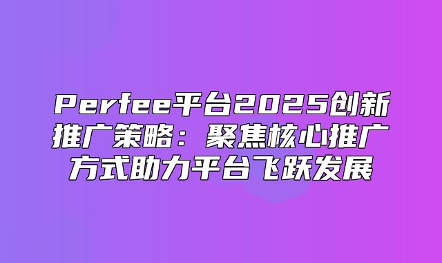 Perfee平台2025创新推广策略：聚焦核心推广方式助力平台飞跃发展