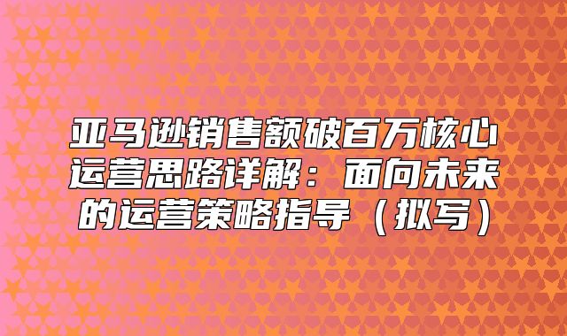 亚马逊销售额破百万核心运营思路详解：面向未来的运营策略指导拟写