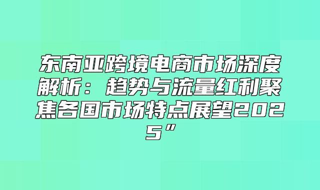 东南亚跨境电商市场深度解析：趋势与流量红利聚焦各国市场特点展望2025”