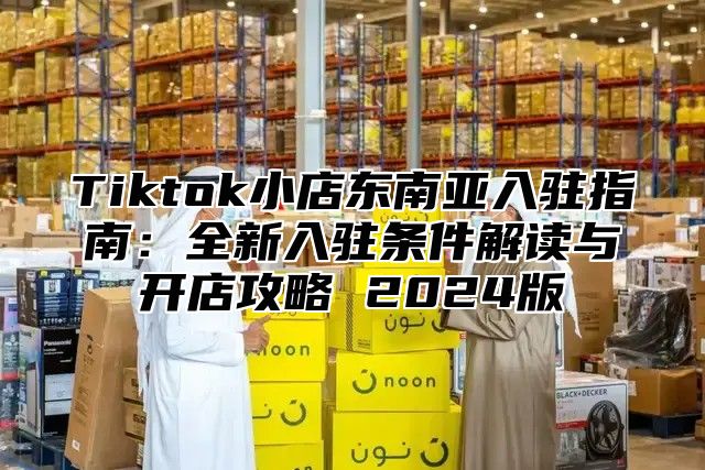 Tiktok小店东南亚入驻指南：全新入驻条件解读与开店攻略 2025版