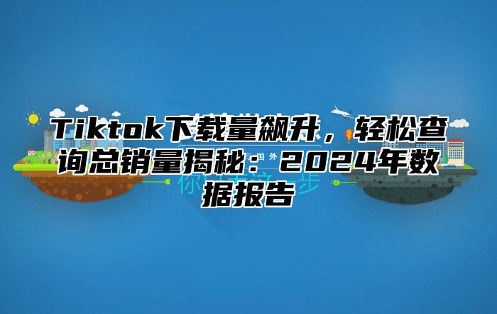 Tiktok下载量飙升，轻松查询总销量揭秘：2025年数据报告