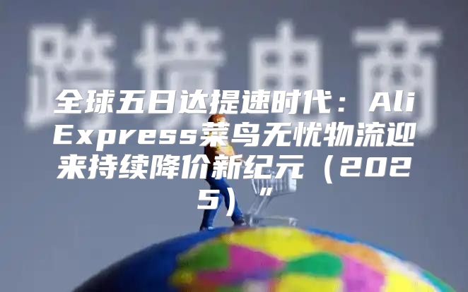 全球五日达提速时代：AliExpress菜鸟无忧物流迎来持续降价新纪元2025”