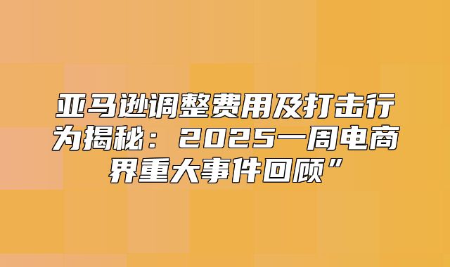 亚马逊调整费用及打击行为揭秘：2025一周电商界重大事件回顾”