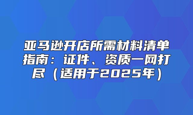 亚马逊开店所需材料清单指南：证件、资质一网打尽适用于2025年