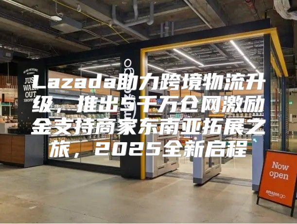 Lazada助力跨境物流升级，推出5千万仓网激励金支持商家东南亚拓展之旅，2025全新启程