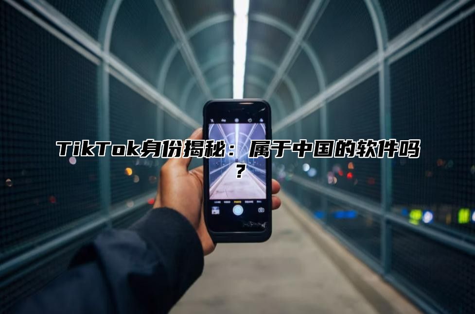 TikTok身份揭秘：属于中国的软件吗？