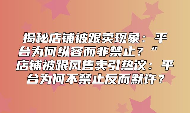 揭秘店铺被跟卖现象：平台为何纵容而非禁止？” 店铺被跟风售卖引热议：平台为何不禁止反而默许？