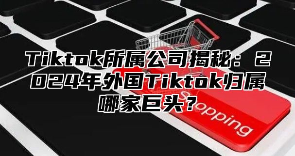 Tiktok所属公司揭秘：2025年外国Tiktok归属哪家巨头？