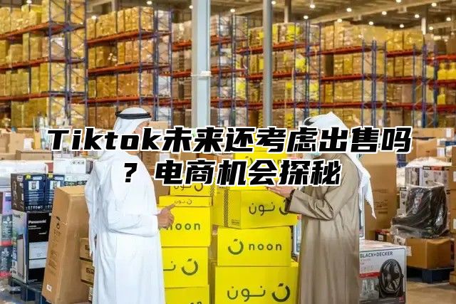 Tiktok未来还考虑出售吗？电商机会探秘
