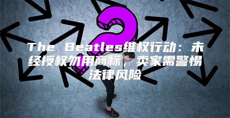 The Beatles维权行动：未经授权勿用商标，卖家需警惕法律风险
