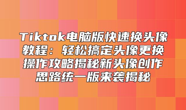 Tiktok电脑版快速换头像教程：轻松搞定头像更换操作攻略揭秘新头像创作思路统一版来袭揭秘