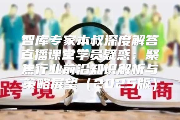 智库专家本叔深度解答直播课堂学员疑惑：聚焦行业前沿知识解析与策略展望2025版