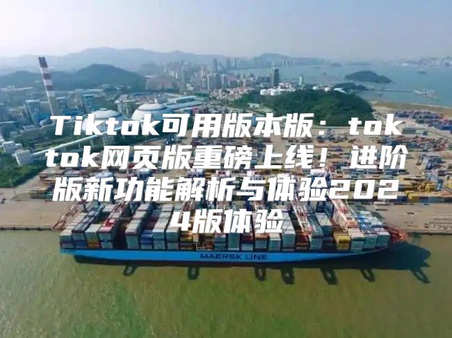 Tiktok可用版本版：toktok网页版重磅上线！进阶版新功能解析与体验2025版体验