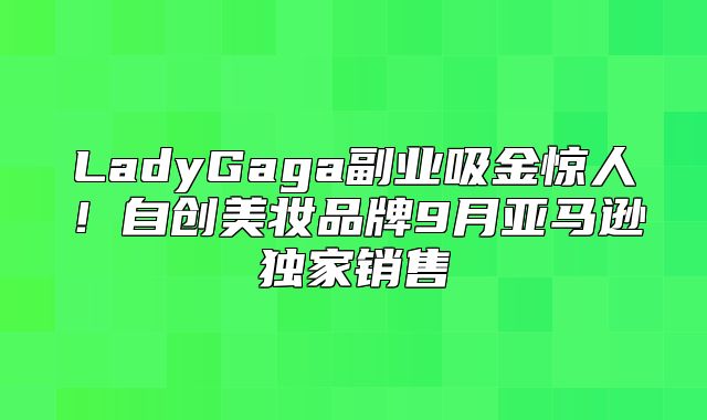 LadyGaga副业吸金惊人！自创美妆品牌9月亚马逊独家销售