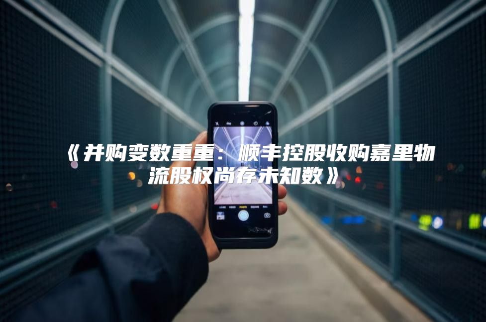 并购变数重重：顺丰控股收购嘉里物流股权尚存未知数
