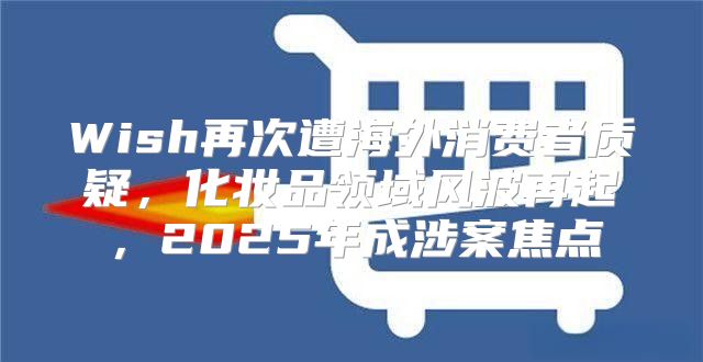 Wish再次遭海外消费者质疑，化妆品领域风波再起，2025年成涉案焦点