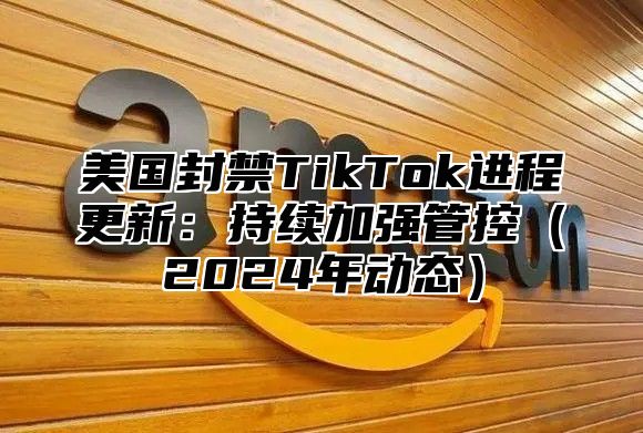 美国封禁TikTok进程更新：持续加强管控2025年动态