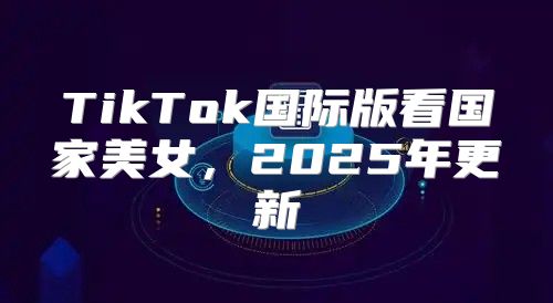 TikTok国际版看国家美女，2025年更新