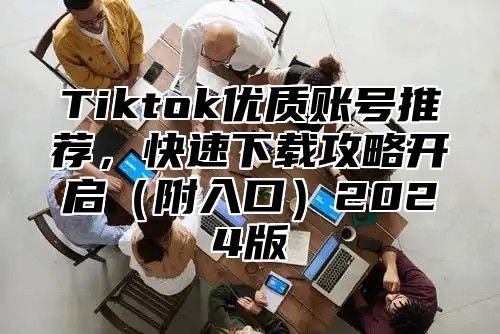 Tiktok优质账号推荐，快速下载攻略开启附入口2025版