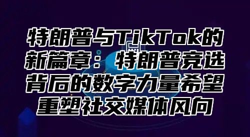 特朗普与TikTok的新篇章：特朗普竞选背后的数字力量希望重塑社交媒体风向