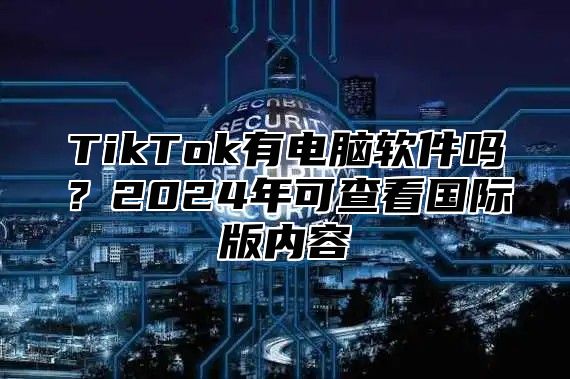 TikTok有电脑软件吗？2025年可查看国际版内容