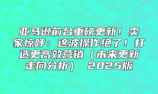 亚马逊前台重磅更新！卖家惊呼：这波操作绝了！打造更高效营销未来更新走向分析 2025版