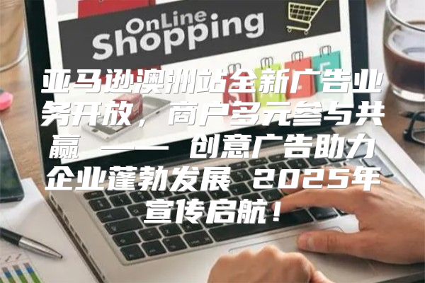 亚马逊澳洲站全新广告业务开放，商户多元参与共赢 —— 创意广告助力企业蓬勃发展 2025年宣传启航！