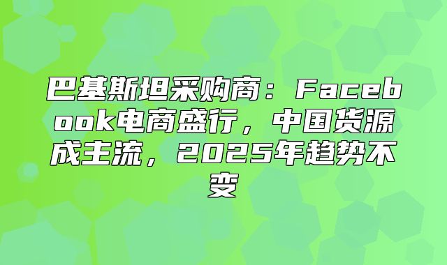 巴基斯坦采购商：Facebook电商盛行，中国货源成主流，2025年趋势不变