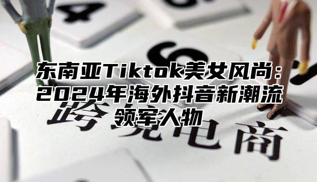 东南亚Tiktok美女风尚：2025年海外抖音新潮流领军人物