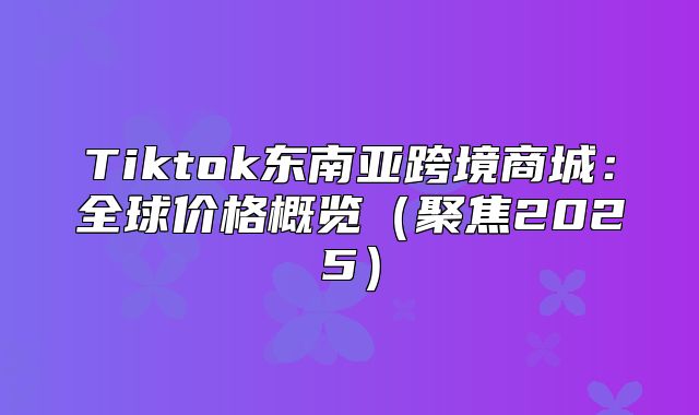 Tiktok东南亚跨境商城：全球价格概览聚焦2025
