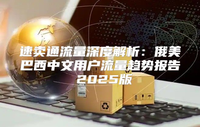 速卖通流量深度解析：俄美巴西中文用户流量趋势报告 2025版