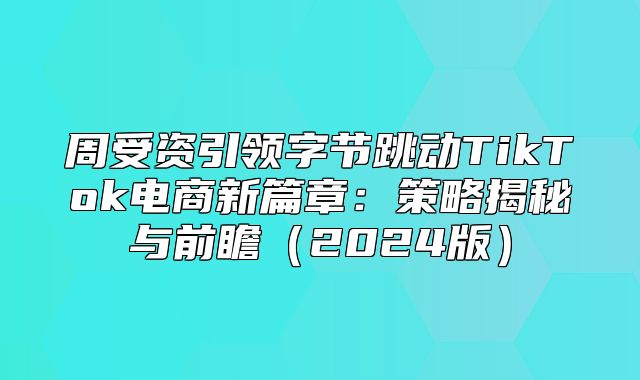 周受资引领字节跳动TikTok电商新篇章：策略揭秘与前瞻2025版