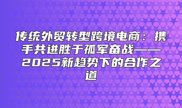 传统外贸转型跨境电商：携手共进胜于孤军奋战——2025新趋势下的合作之道