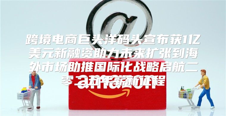 跨境电商巨头洋码头宣布获1亿美元新融资助力未来扩张到海外市场助推国际化战略启航二零二五年崭新征程