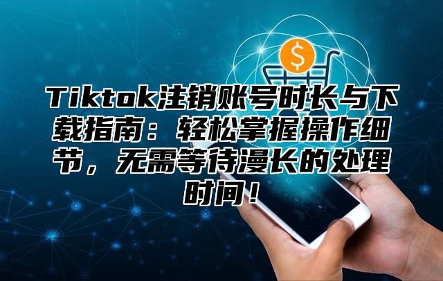 Tiktok注销账号时长与下载指南：轻松掌握操作细节，无需等待漫长的处理时间！