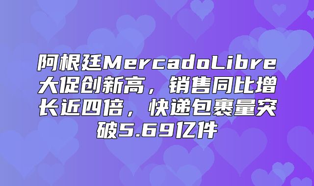 阿根廷MercadoLibre大促创新高，销售同比增长近四倍，快递包裹量突破5.69亿件