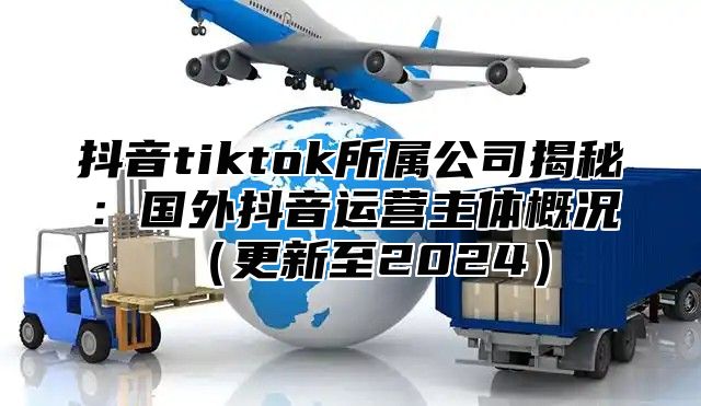抖音tiktok所属公司揭秘：国外抖音运营主体概况更新至2025