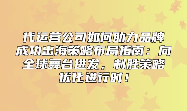 代运营公司如何助力品牌成功出海策略布局指南：向全球舞台进发，制胜策略优化进行时！