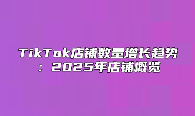 TikTok店铺数量增长趋势：2025年店铺概览