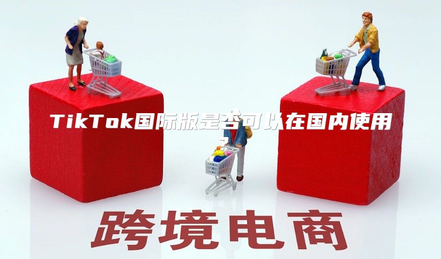 TikTok国际版是否可以在国内使用？