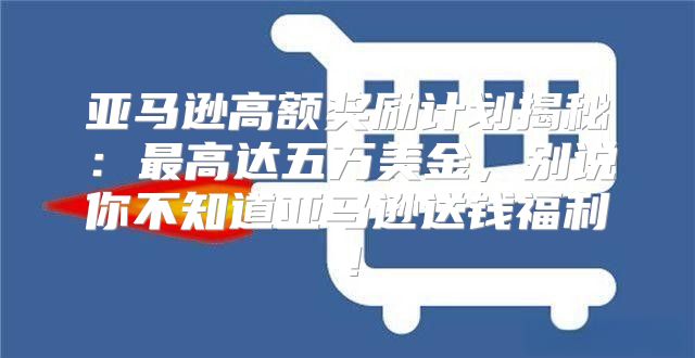 亚马逊高额奖励计划揭秘：最高达五万美金，别说你不知道亚马逊送钱福利！