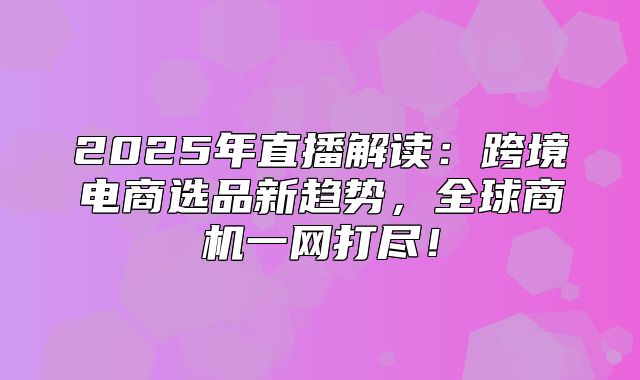 2025年直播解读：跨境电商选品新趋势，全球商机一网打尽！
