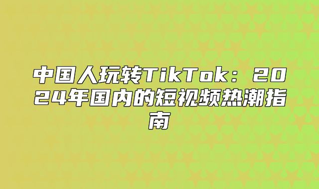 中国人玩转TikTok：2025年国内的短视频热潮指南