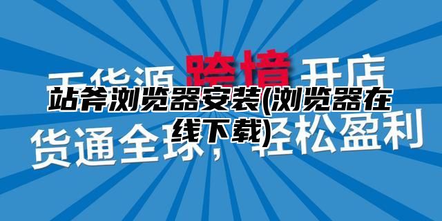 站斧浏览器安装(浏览器在线下载)