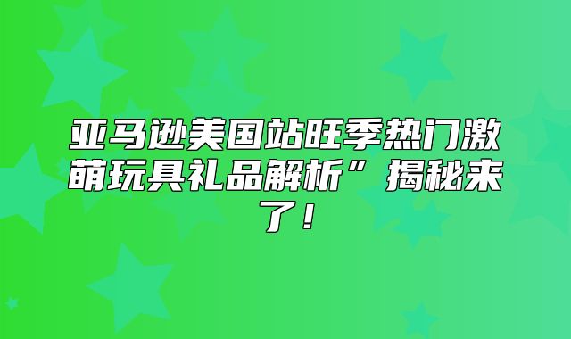 亚马逊美国站旺季热门激萌玩具礼品解析”揭秘来了！
