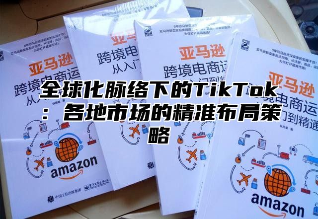 全球化脉络下的TikTok：各地市场的精准布局策略