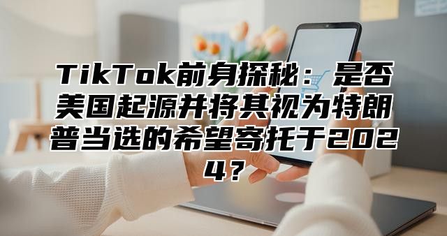 TikTok前身探秘：是否美国起源并将其视为特朗普当选的希望寄托于2025？